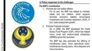 The
Contemporary
World ❑ Policy responses to the challenges
The BSP’s contribution
1. Promote low and stable inflation
For its part, the BSP has helped to maintain
stable and low inflation, which supports
domestic economic stability, encouraging
investments and business expansion, which, in
turn, fuels employment growth.
2. Promote Financial Inclusion
Ex: in 2008, the BSP developed the Credit
Surety Fund Program (CSF), which has helped
micro, small and medium-sized enterprises
(MSMEs) grow their business.
The BSP has also promoted the offering of
microfinance loans, micro agricultural loans,
microfinance housing loans, micro-deposits and
micro-insurance.
 