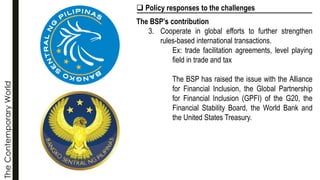 The
Contemporary
World ❑ Policy responses to the challenges
The BSP’s contribution
3. Cooperate in global efforts to further strengthen
rules-based international transactions.
Ex: trade facilitation agreements, level playing
field in trade and tax
The BSP has raised the issue with the Alliance
for Financial Inclusion, the Global Partnership
for Financial Inclusion (GPFI) of the G20, the
Financial Stability Board, the World Bank and
the United States Treasury.
 