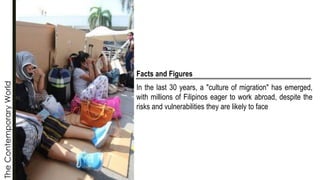 The
Contemporary
World
Facts and Figures
In the last 30 years, a "culture of migration" has emerged,
with millions of Filipinos eager to work abroad, despite the
risks and vulnerabilities they are likely to face
 