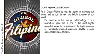 The
Contemporary
World
Global Filipino: Global Citizen
As a Global Filipino we must be eager to expound our
views and be open to new and helpful advances of our
world.
For example is the use of biotechnology in our
agriculture, while this is one of the most highly
contested views, its’ importance in the implementation
of genetically modified organisms (GMOs) is quite
ground-breaking and helpful.
 