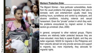 The
Contemporary
World Workers’ Protection Order
The Migrant Women - face particular vulnerabilities. Aside
from the usual problems that plague migrants, their jobs in
domestic work and entertainment usually mean long
working hours, surveillance and control by employers, and
abusive conditions, including violence and sexual
harassment. Given the "private" context in which they work,
the problems encountered by migrant women in these
sectors go unnoticed. (Asis, 2006)
In general, compared to other national groups, Filipino
workers are relatively better protected because they are
more educated, more likely to speak English, and they are
better organized. NGOS for migrants in the Philippines and
their networks abroad not only provide services and support
to migrants, but, more importantly, they advocate for
migrants' rights.
 