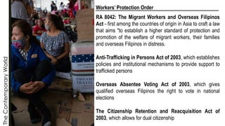 The
Contemporary
World Workers’ Protection Order
RA 8042: The Migrant Workers and Overseas Filipinos
Act - first among the countries of origin in Asia to craft a law
that aims "to establish a higher standard of protection and
promotion of the welfare of migrant workers, their families
and overseas Filipinos in distress.
Anti-Trafficking in Persons Act of 2003, which establishes
policies and institutional mechanisms to provide support to
trafficked persons
Overseas Absentee Voting Act of 2003, which gives
qualified overseas Filipinos the right to vote in national
elections
The Citizenship Retention and Reacquisition Act of
2003, which allows for dual citizenship
 