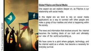 The
Contemporary
World
Global Filipino and Social Media
One aspect we can explore deeper on, as Filipinos is our
relationship with social media.
In this digital era we tend to rely on social media
applications as a way to connect with other people and
make a grasp of tour realities and what is happening within
the society.
The news and information that revolves around the internet
becomes the building block of our truth and ultimately
our view of the world surrounding us.
We have come to a point where gadgets, technology, and
the internet world as a whole, has become a necessity for
everyday survival.
 