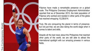 The
Contemporary
World
Filipinos have made a remarkable presence on a global
scale. The Philippine Overseas Employment Administration
reported that as of December 2013, the total population of
Filipinos who worked and resided in other parts of the globe
has reached whopping 10,238,614.
Truly, We are conquering the planet in terms of presence-
but not just that, we are also taking the world stage when it
comes to talent and skills.
Despite all the bad news about the Philippines that reached
other parts of the world, we are still able to attract the
international spotlight with our amazing prowess in various
fields.
 