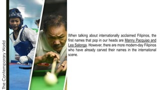 The
Contemporary
World
When talking about internationally acclaimed Filipinos, the
first names that pop in our heads are Manny Pacquiao and
Lea Salonga. However, there are more modern-day Filipinos
who have already carved their names in the international
scene.
 