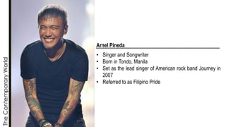 The
Contemporary
World
Arnel Pineda
• Singer and Songwriter
• Born in Tondo, Manila
• Set as the lead singer of American rock band Journey in
2007
• Referred to as Filipino Pride
 