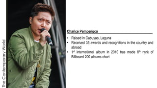 The
Contemporary
World
Charice Pempengco
• Raised in Cabuyao, Laguna
• Received 35 awards and recognitions in the country and
abroad
• 1st international album in 2010 has made 8th rank of
Billboard 200 albums chart
 