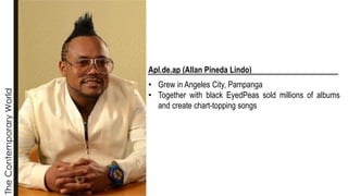 The
Contemporary
World
Apl.de.ap (Allan Pineda Lindo)
• Grew in Angeles City, Pampanga
• Together with black EyedPeas sold millions of albums
and create chart-topping songs
 