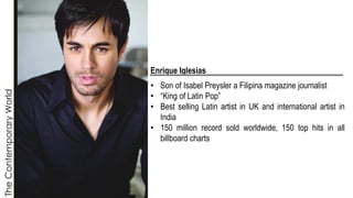 The
Contemporary
World
Enrique Iglesias
• Son of Isabel Preysler a Filipina magazine journalist
• “King of Latin Pop”
• Best selling Latin artist in UK and international artist in
India
• 150 million record sold worldwide, 150 top hits in all
billboard charts
 