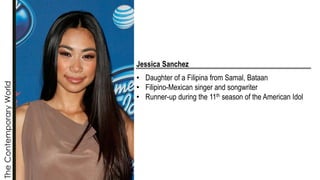 The
Contemporary
World
Jessica Sanchez
• Daughter of a Filipina from Samal, Bataan
• Filipino-Mexican singer and songwriter
• Runner-up during the 11th season of the American Idol
 