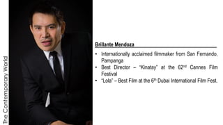 The
Contemporary
World
Brillante Mendoza
• Internationally acclaimed filmmaker from San Fernando,
Pampanga
• Best Director – “Kinatay” at the 62nd Cannes Film
Festival
• “Lola” – Best Film at the 6th Dubai International Film Fest.
 