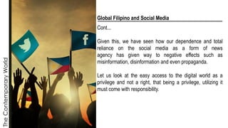 The
Contemporary
World
Global Filipino and Social Media
Cont...
Given this, we have seen how our dependence and total
reliance on the social media as a form of news
agency has given way to negative effects such as
misinformation, disinformation and even propaganda.
Let us look at the easy access to the digital world as a
privilege and not a right, that being a privilege, utilizing it
must come with responsibility.
 