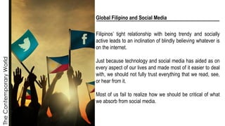 The
Contemporary
World
Global Filipino and Social Media
Filipinos’ tight relationship with being trendy and socially
active leads to an inclination of blindly believing whatever is
on the internet.
Just because technology and social media has aided as on
every aspect of our lives and made most of it easier to deal
with, we should not fully trust everything that we read, see,
or hear from it.
Most of us fail to realize how we should be critical of what
we absorb from social media.
 