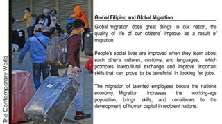 The
Contemporary
World
Global Filipino and Global Migration
Global migration does great things to our nation, the
quality of life of our citizens’ improve as a result of
migration.
People's social lives are improved when they learn about
each other’s cultures, customs, and languages, which
promotes intercultural exchange and improve important
skills that can prove to be beneficial in looking for jobs.
The migration of talented employees boosts the nation’s
economy. Migration increases the working-age
population, brings skills, and contributes to the
development of human capital in recipient nations.
 