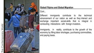 The
Contemporary
World
Global Filipino and Global Migration
Cont...
Different immigrants contribute to the technical
advancement of our nation as well as they interact and
exchange important social-skills that is integral in
conducting interactions with foreign investors.
Immigrants, in reality, contribute to the growth of the
economy by filling labor shortages, purchasing commodities,
and paying taxes.
 
