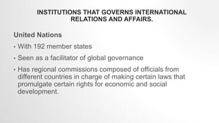 INSTITUTIONS THAT GOVERNS INTERNATIONAL
RELATIONS AND AFFAIRS.
United Nations
• With 192 member states
• Seen as a facilitator of global governance
• Has regional commissions composed of officials from
different countries in charge of making certain laws that
promulgate certain rights for economic and social
development.
 