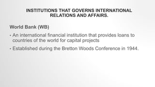 INSTITUTIONS THAT GOVERNS INTERNATIONAL
RELATIONS AND AFFAIRS.
World Bank (WB)
• An international financial institution that provides loans to
countries of the world for capital projects
• Established during the Bretton Woods Conference in 1944.
 