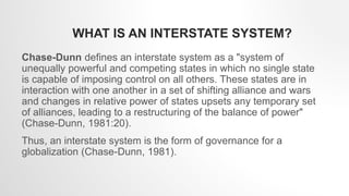 WHAT IS AN INTERSTATE SYSTEM?
Chase-Dunn defines an interstate system as a "system of
unequally powerful and competing states in which no single state
is capable of imposing control on all others. These states are in
interaction with one another in a set of shifting alliance and wars
and changes in relative power of states upsets any temporary set
of alliances, leading to a restructuring of the balance of power"
(Chase-Dunn, 1981:20).
Thus, an interstate system is the form of governance for a
globalization (Chase-Dunn, 1981).
 