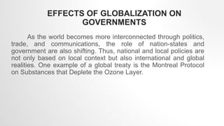 As the world becomes more interconnected through politics,
trade, and communications, the role of nation-states and
government are also shifting. Thus, national and local policies are
not only based on local context but also international and global
realities. One example of a global treaty is the Montreal Protocol
on Substances that Deplete the Ozone Layer.
EFFECTS OF GLOBALIZATION ON
GOVERNMENTS
 