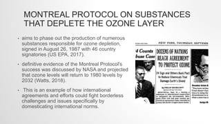 MONTREAL PROTOCOL ON SUBSTANCES
THAT DEPLETE THE OZONE LAYER
• aims to phase out the production of numerous
substances responsible for ozone depletion,
signed in August 26, 1987 with 46 country
signatories (US EPA, 2017).
• definitive evidence of the Montreal Protocol's
success was discussed by NASA and projected
that ozone levels will return to 1980 levels by
2032 (Watts, 2018).
• This is an example of how international
agreements and efforts could fight borderless
challenges and issues specifically by
domesticating international norms.
 