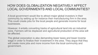 HOW DOES GLOBALIZATION NEGATIVELY AFFECT
LOCAL GOVERNMENTS AND LOCAL COMMUNITIES?
A local government would like to attract major global investors in their
community by setting up for instance their manufacturing firm in the area.
This could create jobs for the local people and generate income for local
businesses.
However, it entails converting tracks of agricultural land into an industrial
zone. Farmers will be displaced and agricultural production of the area will
be affected.
The global corporation is also demanding lower taxes and lower income
wage in order to finalize their investment in the area. They argue that they
will create more jobs and more income from the local community and
government.
 