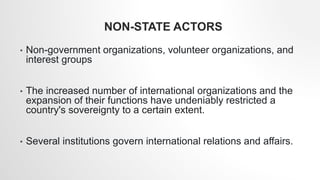 NON-STATE ACTORS
• Non-government organizations, volunteer organizations, and
interest groups
• The increased number of international organizations and the
expansion of their functions have undeniably restricted a
country's sovereignty to a certain extent.
• Several institutions govern international relations and affairs.
 