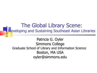 The Global Library Scene: Developing and Sustaining Southeast Asian Libraries Patricia G. Oyler Simmons College Graduate School of Library and Information Science Boston, MA USA [email_address] 