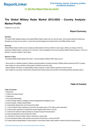 Find Industry reports, Company profiles
ReportLinker                                                                                             and Market Statistics
                                               >> Get this Report Now by email!



The Global Military Radar Market 2012-2022 - Country Analysis:
Market Profile
Published on June 2012

                                                                                                                       Report Summary

Synopsis
This report offers detailed analysis of the global Military Radar market over the next ten years, and provides extensive market size
forecasts by country and sub sector. It covers the key technological and market trends in the Military Radar market.


Summary
Global Military Radar market-country analysis provides details of the key markets in each region, offering an analysis of the top
segments of Military Radar, expected to be in demand. It also investigates the top three expected Military Radar programs, in terms of
demand, in the key markets in each region.


Reasons To Buy
"The Global Military Radar Market 2012-2022 - Country Analysis: Market Profile" allows you to:


- Have access to a detailed analysis of defense spending patterns including forecasts of Military Radar spending till 2021 by region.
- Gain insight into various defense modernization initiatives around the world.
- Obtain detailed information on leading Military Radar programs of major defense spenders across the world.
- Gain insight into sub-sector markets with comprehensive market values and forecasts of the leading defense spending nations.




                                                                                                                        Table of Content

Table of Contents
1 Introduction
1.1 What is this Report About'
1.2 Definitions
1.3 Summary Methodology
1.4 About Strategic Defence Intelligence (www.strategicdefenceintelligence.com)
2 Country Analysis - Military Radar Market
2.1 United States Market Size and Forecast 2012-2022
2.1.1 Ground-based radars expected to account for the largest share of US military radar expenditure
2.1.2 Naval radars expected to constitute the second largest market share in the US
2.1.3 Demand for airborne radars expected to increase during the forecast period
2.2 Germany Market Size and Forecast 2012-2022
2.2.1 Demand for airborne military radars in Germany to remain high
2.2.2 Ground-based military radar systems procurement of Germany to continue till 2022
2.2.3 Sperry Marine Bridge Master E radar program to drive Naval military radar systems market during the forecast period


The Global Military Radar Market 2012-2022 - Country Analysis: Market Profile (From Slideshare)                                     Page 1/6
 