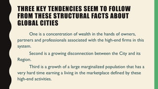 THREE KEY TENDENCIES SEEM TO FOLLOW
FROM THESE STRUCTURAL FACTS ABOUT
GLOBAL CITIES
One is a concentration of wealth in the hands of owners,
partners and professionals associated with the high-end firms in this
system.
Second is a growing disconnection between the City and its
Region.
Third is a growth of a large marginalized population that has a
very hard time earning a living in the marketplace defined by these
high-end activities.
 