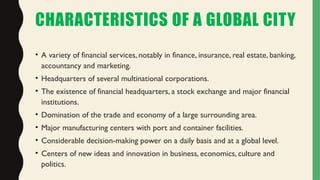 CHARACTERISTICS OF A GLOBAL CITY
• A variety of financial services, notably in finance, insurance, real estate, banking,
accountancy and marketing.
• Headquarters of several multinational corporations.
• The existence of financial headquarters, a stock exchange and major financial
institutions.
• Domination of the trade and economy of a large surrounding area.
• Major manufacturing centers with port and container facilities.
• Considerable decision-making power on a daily basis and at a global level.
• Centers of new ideas and innovation in business, economics, culture and
politics.
 