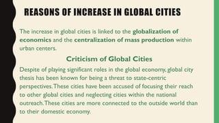 REASONS OF INCREASE IN GLOBAL CITIES
The increase in global cities is linked to the globalization of
economics and the centralization of mass production within
urban centers.
Criticism of Global Cities
Despite of playing significant roles in the global economy, global city
thesis has been known for being a threat to state-centric
perspectives.These cities have been accused of focusing their reach
to other global cities and neglecting cities within the national
outreach.These cities are more connected to the outside world than
to their domestic economy.
 