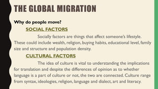 THE GLOBAL MIGRATION
Why do people move?
SOCIAL FACTORS
Socially factors are things that affect someone’s lifestyle.
These could include wealth, religion, buying habits, educational level, family
size and structure and population density.
CULTURAL FACTORS
The idea of culture is vital to understanding the implications
for translation and despite the differences of opinion as to whether
language is a part of culture or not, the two are connected. Culture range
from syntax, ideologies, religion, language and dialect, art and literacy.
 