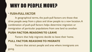 WHY DO PEOPLE MOVE?
• PUSH-PULL FACTOR
In geographical terms, the push-pull factors are those that
drive people away from a place and draw people to a new location.A
combination of push-pull factors helps determine migration or
immigration of particular populations from one land to another.
PUSH FACTOR: REASONSTO LEAVE
Factors that help migrants decide to leave their home.
PULL FACTOR: REASONSTO MIGRATE
Factors that attract people and area where immigrants are
going.
 