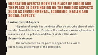 MIGRATION AFFECTS BOTH THE PLACE OF ORIGIN AND
THE PLACE OF DESTINATION ON THE VARIOUS ASPECTS
SUCH AS ENVIRONMENTAL, ECONOMIC, HEALTH AND
SOCIAL ASPECTS
Environmental Aspects
Migration of people has the direct effect on both, the place of origin
and the place of destination. Problems like settlement, over-exploitation of
resources, and the pollution of different kinds will be visible.
Economic Aspects
The consequence on the place of origin will be a loss of
economically active groups of the population.
 
