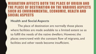 MIGRATION AFFECTS BOTH THE PLACE OF ORIGIN AND
THE PLACE OF DESTINATION ON THE VARIOUS ASPECTS
SUCH AS ENVIRONMENTAL, ECONOMIC, HEALTH AND
SOCIAL ASPECTS
Health and Social Aspects
The place of destination are normally those places
where facilities are made available to a limited extent so as
to fulfill the needs of the native dwellers. However, the
places overcrowd with the constant flow of migrants, and
facilities and other needs become insufficient.
 
