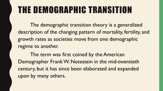 THE DEMOGRAPHIC TRANSITION
The demographic transition theory is a generalized
description of the changing pattern of mortality, fertility, and
growth rates as societies move from one demographic
regime to another.
The term was first coined by the American
Demographer Frank W. Notestein in the mid-twentieth
century, but it has since been elaborated and expanded
upon by many others.
 
