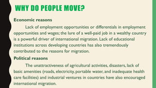 WHY DO PEOPLE MOVE?
Economic reasons
Lack of employment opportunities or differentials in employment
opportunities and wages; the lure of a well-paid job in a wealthy country
is a powerful driver of international migration. Lack of educational
institutions across developing countries has also tremendously
contributed to the reasons for migration.
Political reasons
The unattractiveness of agricultural activities, disasters, lack of
basic amenities (roads, electricity, portable water, and inadequate health
care facilities) and industrial ventures in countries have also encouraged
international migration.
 
