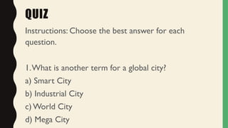 QUIZ
Instructions: Choose the best answer for each
question.
1.What is another term for a global city?
a) Smart City
b) Industrial City
c) World City
d) Mega City
 