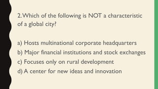 2.Which of the following is NOT a characteristic
of a global city?
a) Hosts multinational corporate headquarters
b) Major financial institutions and stock exchanges
c) Focuses only on rural development
d) A center for new ideas and innovation
 