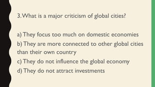 3.What is a major criticism of global cities?
a) They focus too much on domestic economies
b) They are more connected to other global cities
than their own country
c) They do not influence the global economy
d) They do not attract investments
 