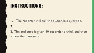 INSTRUCTIONS:
1. The reporter will ask the audience a question.
2.
2. The audience is given 30 seconds to think and then
share their answers.
 