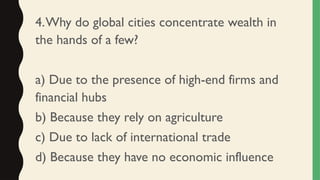4.Why do global cities concentrate wealth in
the hands of a few?
a) Due to the presence of high-end firms and
financial hubs
b) Because they rely on agriculture
c) Due to lack of international trade
d) Because they have no economic influence
 