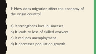 9. How does migration affect the economy of
the origin country?
a) It strengthens local businesses
b) It leads to loss of skilled workers
c) It reduces unemployment
d) It decreases population growth
 