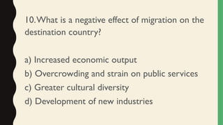 10.What is a negative effect of migration on the
destination country?
a) Increased economic output
b) Overcrowding and strain on public services
c) Greater cultural diversity
d) Development of new industries
 
