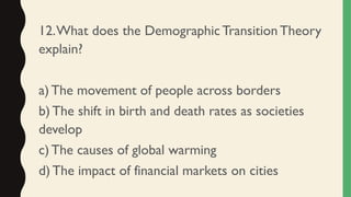 12.What does the Demographic TransitionTheory
explain?
a) The movement of people across borders
b) The shift in birth and death rates as societies
develop
c)The causes of global warming
d) The impact of financial markets on cities
 