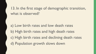13. In the first stage of demographic transition,
what is observed?
a) Low birth rates and low death rates
b) High birth rates and high death rates
c) High birth rates and declining death rates
d) Population growth slows down
 