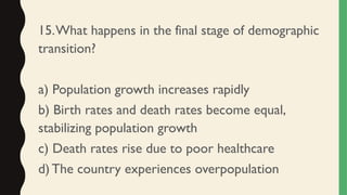 15.What happens in the final stage of demographic
transition?
a) Population growth increases rapidly
b) Birth rates and death rates become equal,
stabilizing population growth
c) Death rates rise due to poor healthcare
d) The country experiences overpopulation
 