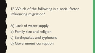 16.Which of the following is a social factor
influencing migration?
A) Lack of water supply
b) Family size and religion
c) Earthquakes and typhoons
d) Government corruption
 