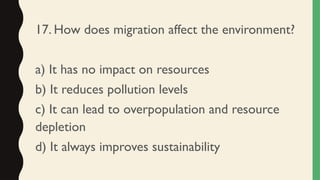 17. How does migration affect the environment?
a) It has no impact on resources
b) It reduces pollution levels
c) It can lead to overpopulation and resource
depletion
d) It always improves sustainability
 