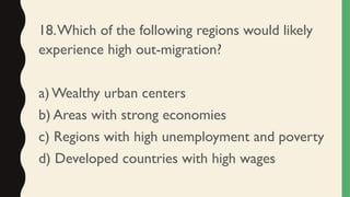 18.Which of the following regions would likely
experience high out-migration?
a) Wealthy urban centers
b) Areas with strong economies
c) Regions with high unemployment and poverty
d) Developed countries with high wages
 